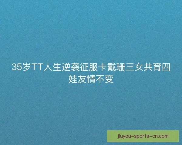 35岁TT人生逆袭征服卡戴珊三女共育四娃友情不变