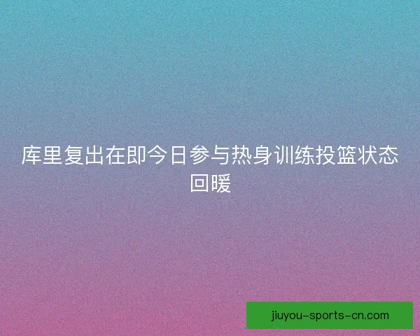 库里复出在即今日参与热身训练投篮状态回暖