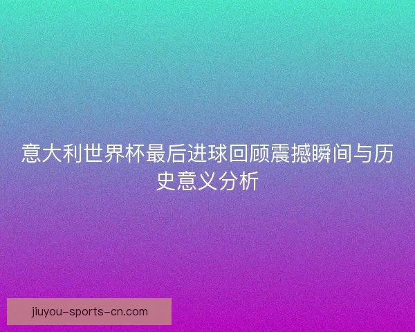 意大利世界杯最后进球回顾震撼瞬间与历史意义分析