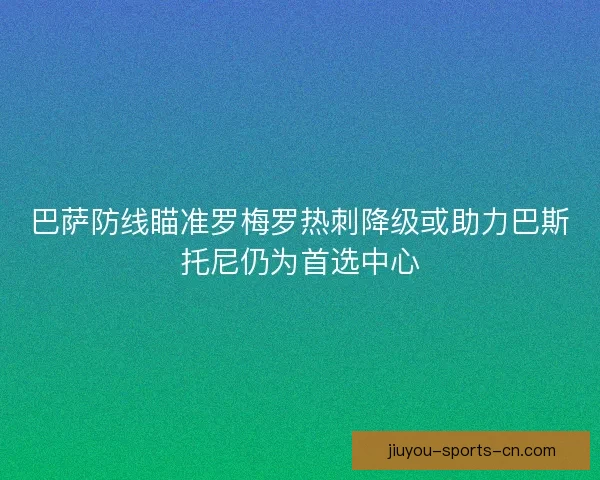 巴萨防线瞄准罗梅罗热刺降级或助力巴斯托尼仍为首选中心