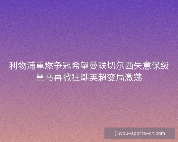 利物浦重燃争冠希望曼联切尔西失意保级黑马再掀狂潮英超变局激荡