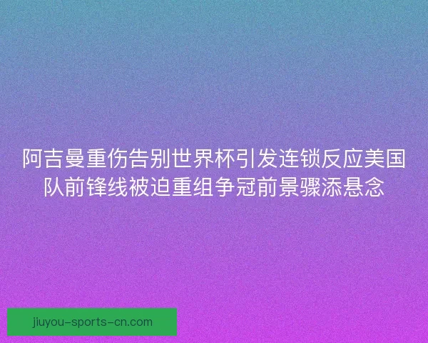 阿吉曼重伤告别世界杯引发连锁反应美国队前锋线被迫重组争冠前景骤添悬念 阿吉曼重伤告别世界杯引发连锁反应美国队前锋线被迫重组争冠前景骤添悬念